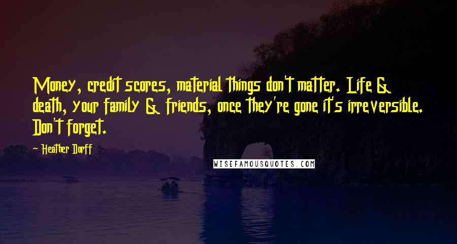 Heather Dorff Quotes: Money, credit scores, material things don't matter. Life & death, your family & friends, once they're gone it's irreversible. Don't forget.