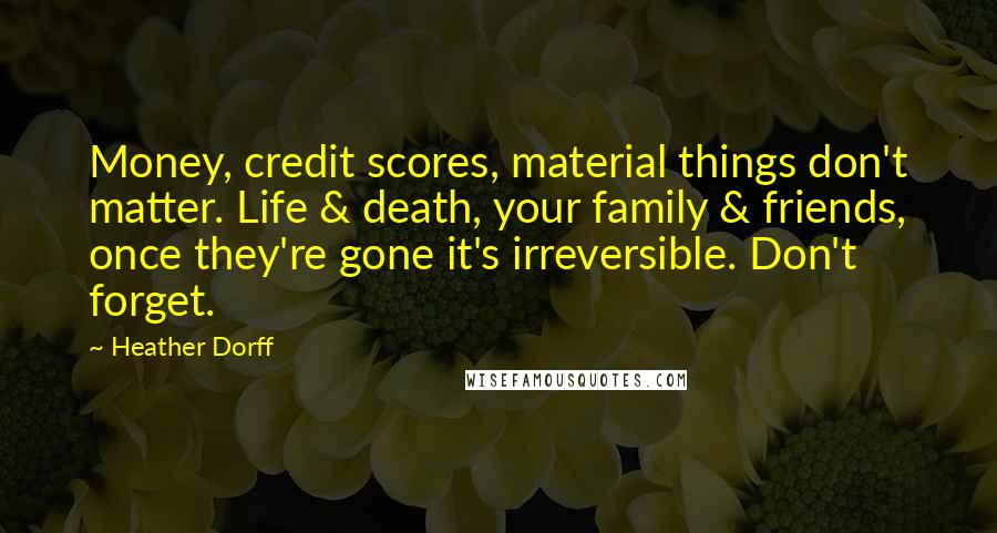 Heather Dorff Quotes: Money, credit scores, material things don't matter. Life & death, your family & friends, once they're gone it's irreversible. Don't forget.