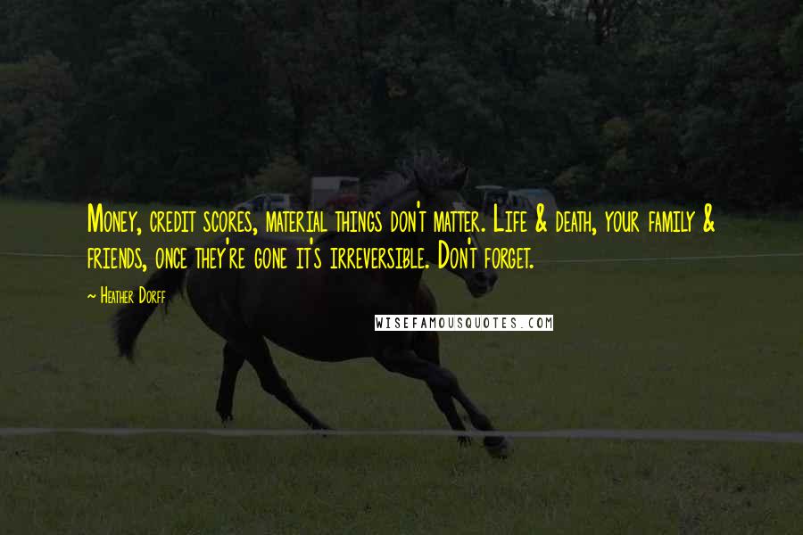 Heather Dorff Quotes: Money, credit scores, material things don't matter. Life & death, your family & friends, once they're gone it's irreversible. Don't forget.