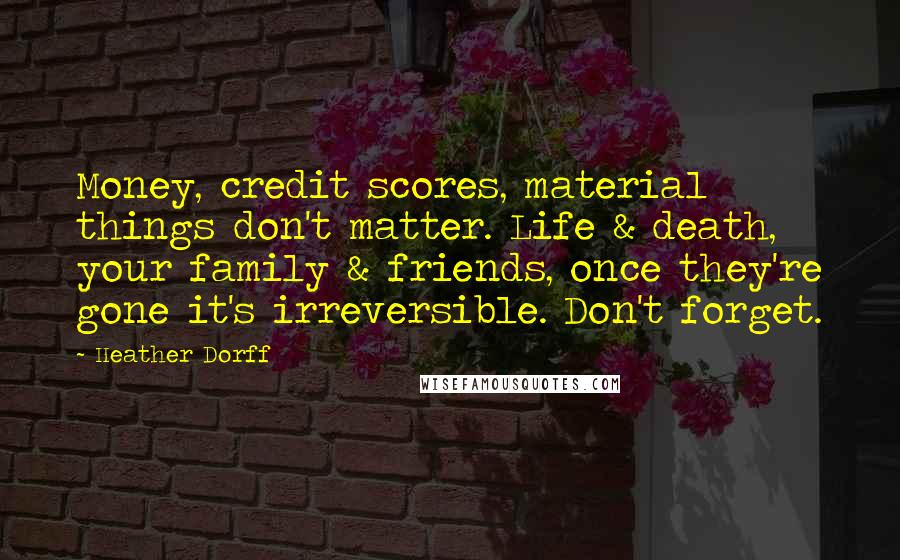 Heather Dorff Quotes: Money, credit scores, material things don't matter. Life & death, your family & friends, once they're gone it's irreversible. Don't forget.