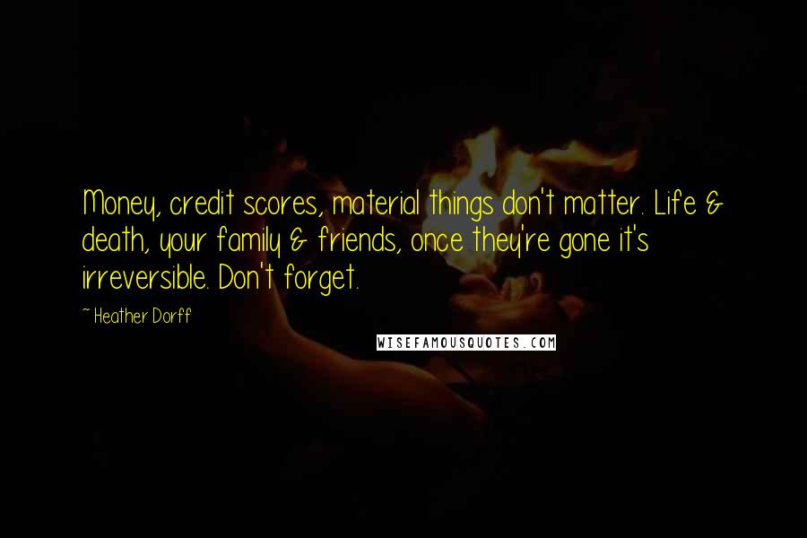 Heather Dorff Quotes: Money, credit scores, material things don't matter. Life & death, your family & friends, once they're gone it's irreversible. Don't forget.