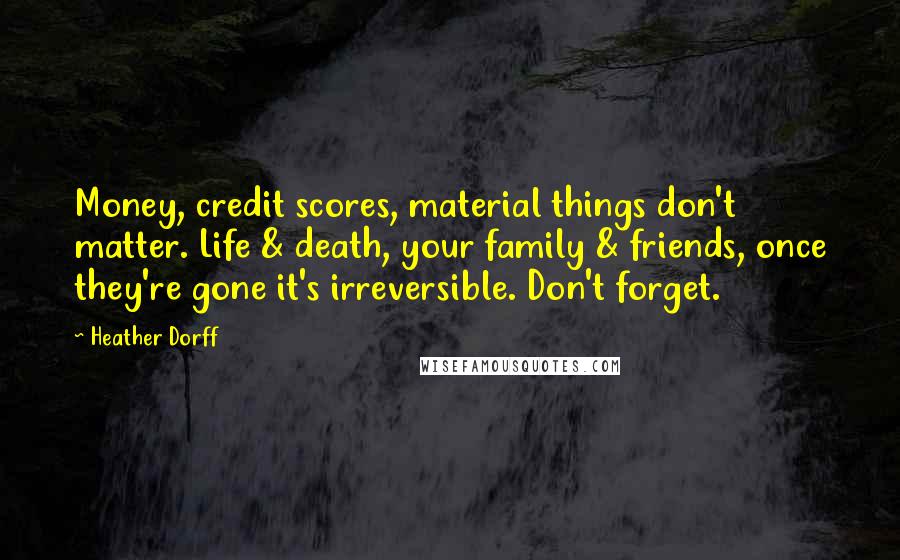 Heather Dorff Quotes: Money, credit scores, material things don't matter. Life & death, your family & friends, once they're gone it's irreversible. Don't forget.