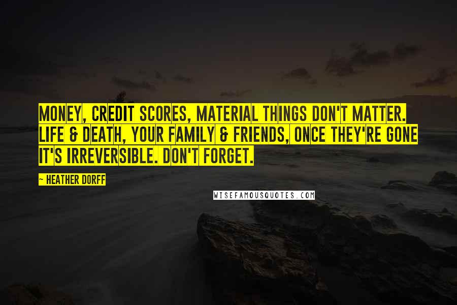 Heather Dorff Quotes: Money, credit scores, material things don't matter. Life & death, your family & friends, once they're gone it's irreversible. Don't forget.