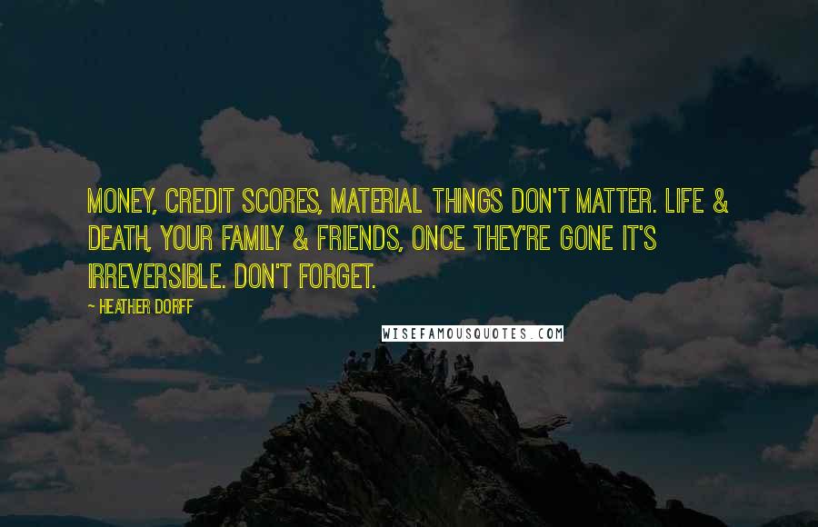 Heather Dorff Quotes: Money, credit scores, material things don't matter. Life & death, your family & friends, once they're gone it's irreversible. Don't forget.