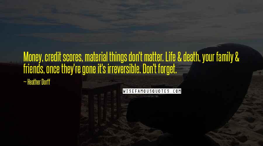 Heather Dorff Quotes: Money, credit scores, material things don't matter. Life & death, your family & friends, once they're gone it's irreversible. Don't forget.