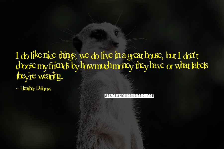 Heather Dubrow Quotes: I do like nice things; we do live in a great house, but I don't choose my friends by how much money they have or what labels they're wearing.