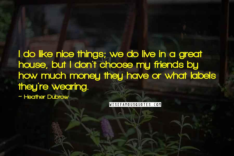 Heather Dubrow Quotes: I do like nice things; we do live in a great house, but I don't choose my friends by how much money they have or what labels they're wearing.