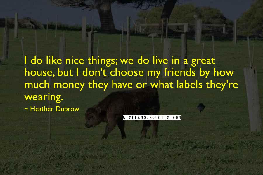 Heather Dubrow Quotes: I do like nice things; we do live in a great house, but I don't choose my friends by how much money they have or what labels they're wearing.