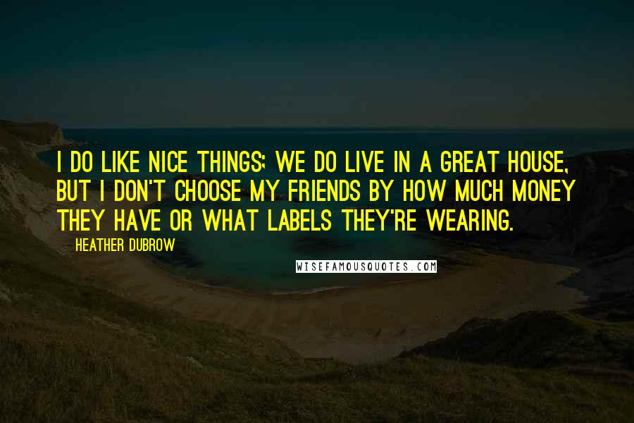 Heather Dubrow Quotes: I do like nice things; we do live in a great house, but I don't choose my friends by how much money they have or what labels they're wearing.