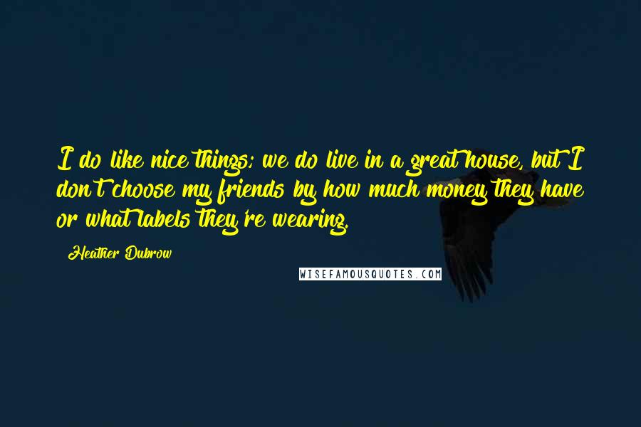 Heather Dubrow Quotes: I do like nice things; we do live in a great house, but I don't choose my friends by how much money they have or what labels they're wearing.