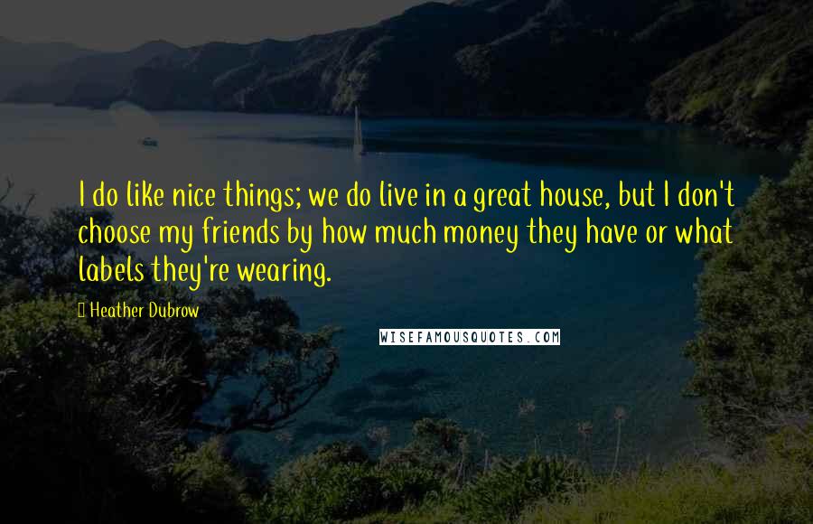 Heather Dubrow Quotes: I do like nice things; we do live in a great house, but I don't choose my friends by how much money they have or what labels they're wearing.