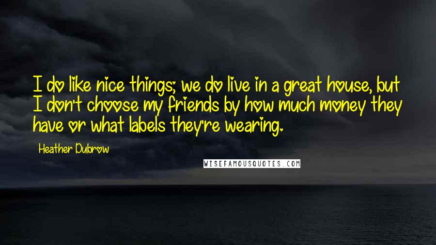 Heather Dubrow Quotes: I do like nice things; we do live in a great house, but I don't choose my friends by how much money they have or what labels they're wearing.