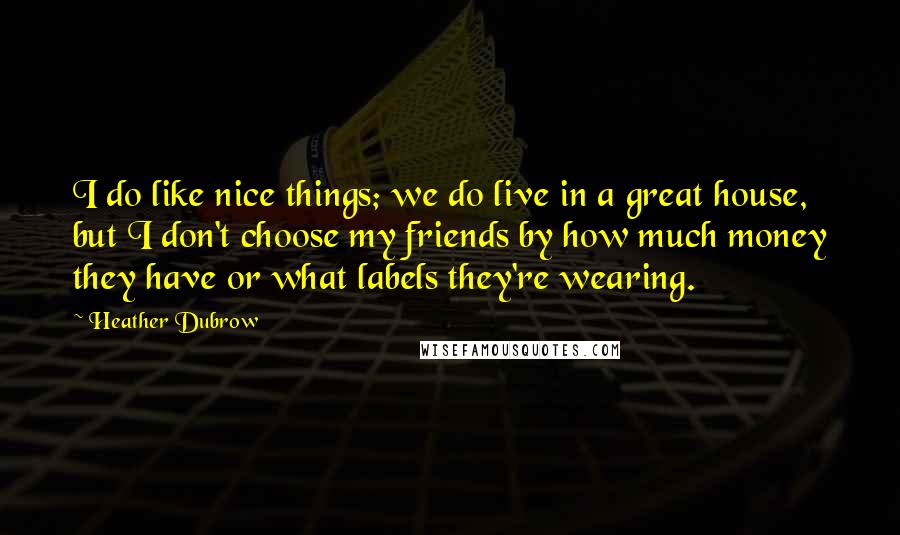 Heather Dubrow Quotes: I do like nice things; we do live in a great house, but I don't choose my friends by how much money they have or what labels they're wearing.