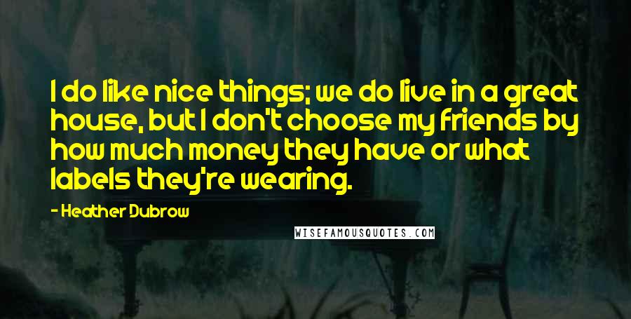 Heather Dubrow Quotes: I do like nice things; we do live in a great house, but I don't choose my friends by how much money they have or what labels they're wearing.