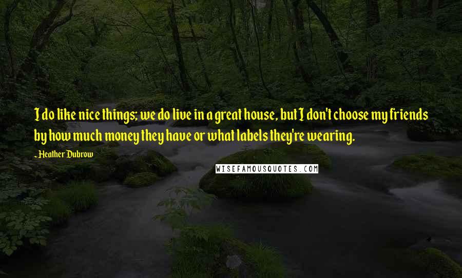 Heather Dubrow Quotes: I do like nice things; we do live in a great house, but I don't choose my friends by how much money they have or what labels they're wearing.