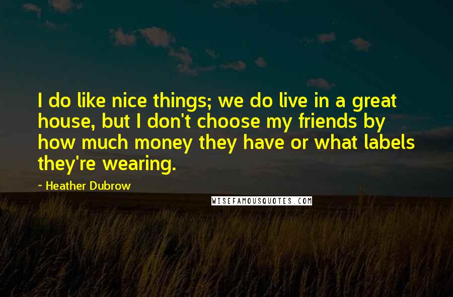 Heather Dubrow Quotes: I do like nice things; we do live in a great house, but I don't choose my friends by how much money they have or what labels they're wearing.