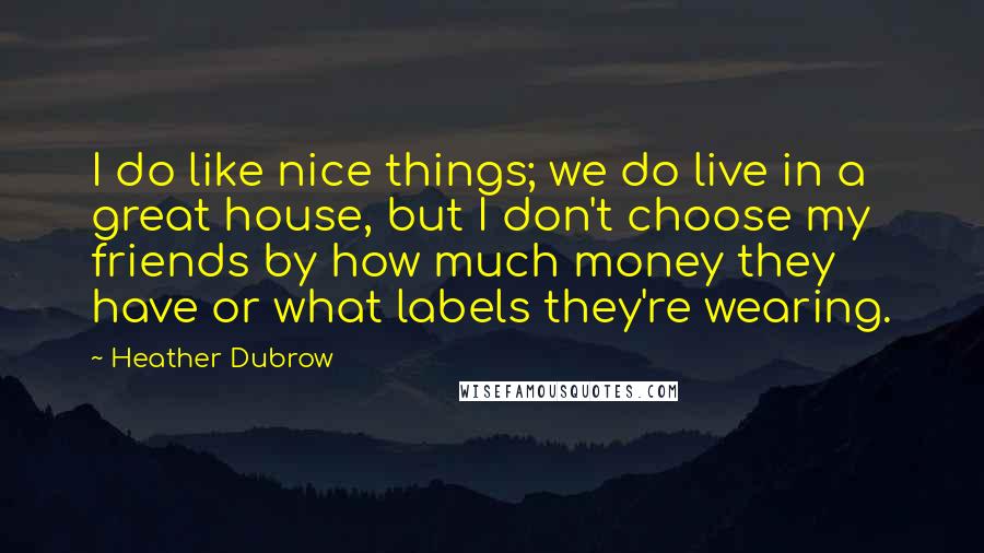 Heather Dubrow Quotes: I do like nice things; we do live in a great house, but I don't choose my friends by how much money they have or what labels they're wearing.