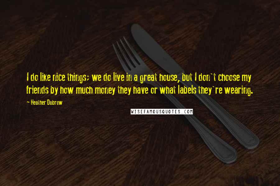 Heather Dubrow Quotes: I do like nice things; we do live in a great house, but I don't choose my friends by how much money they have or what labels they're wearing.