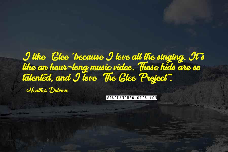 Heather Dubrow Quotes: I like 'Glee' because I love all the singing. It's like an hour-long music video. Those kids are so talented, and I love 'The Glee Project'.