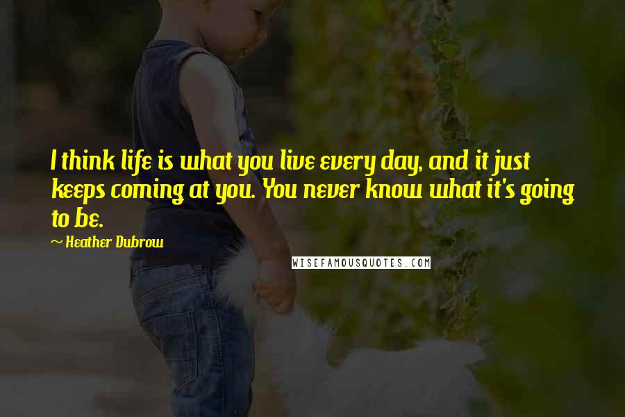 Heather Dubrow Quotes: I think life is what you live every day, and it just keeps coming at you. You never know what it's going to be.