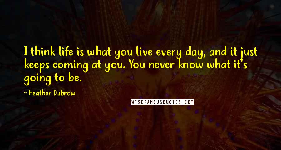 Heather Dubrow Quotes: I think life is what you live every day, and it just keeps coming at you. You never know what it's going to be.