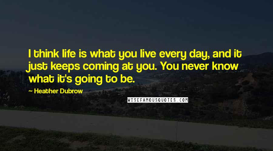 Heather Dubrow Quotes: I think life is what you live every day, and it just keeps coming at you. You never know what it's going to be.