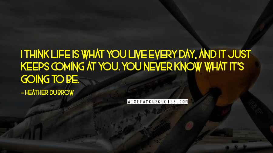 Heather Dubrow Quotes: I think life is what you live every day, and it just keeps coming at you. You never know what it's going to be.