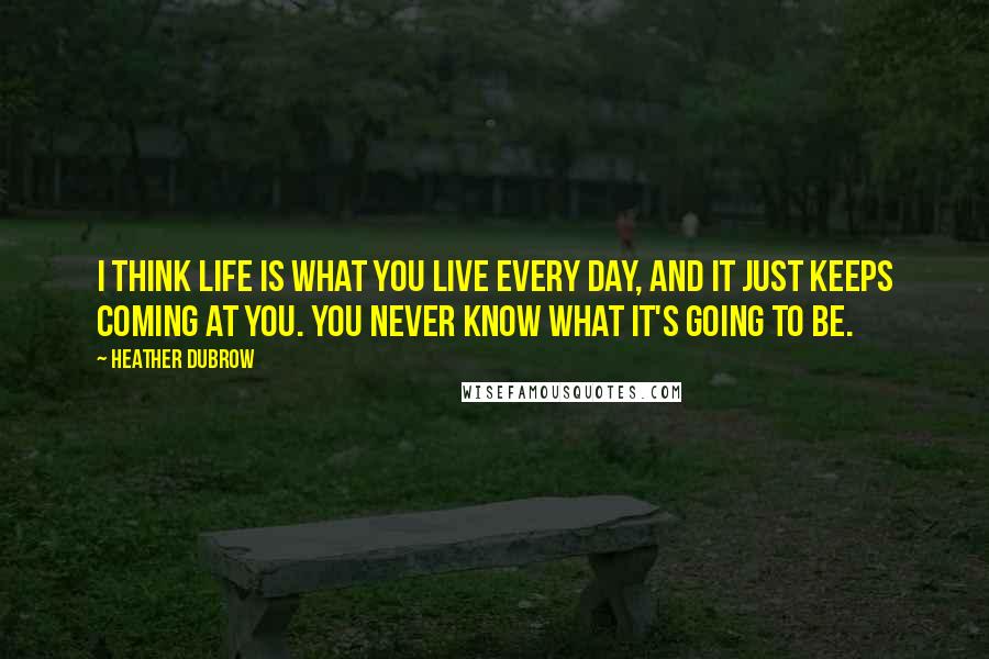 Heather Dubrow Quotes: I think life is what you live every day, and it just keeps coming at you. You never know what it's going to be.