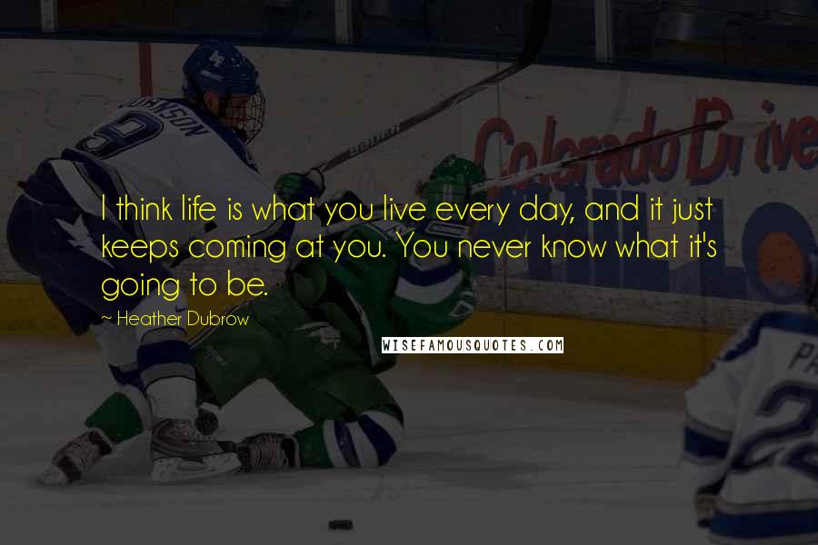 Heather Dubrow Quotes: I think life is what you live every day, and it just keeps coming at you. You never know what it's going to be.