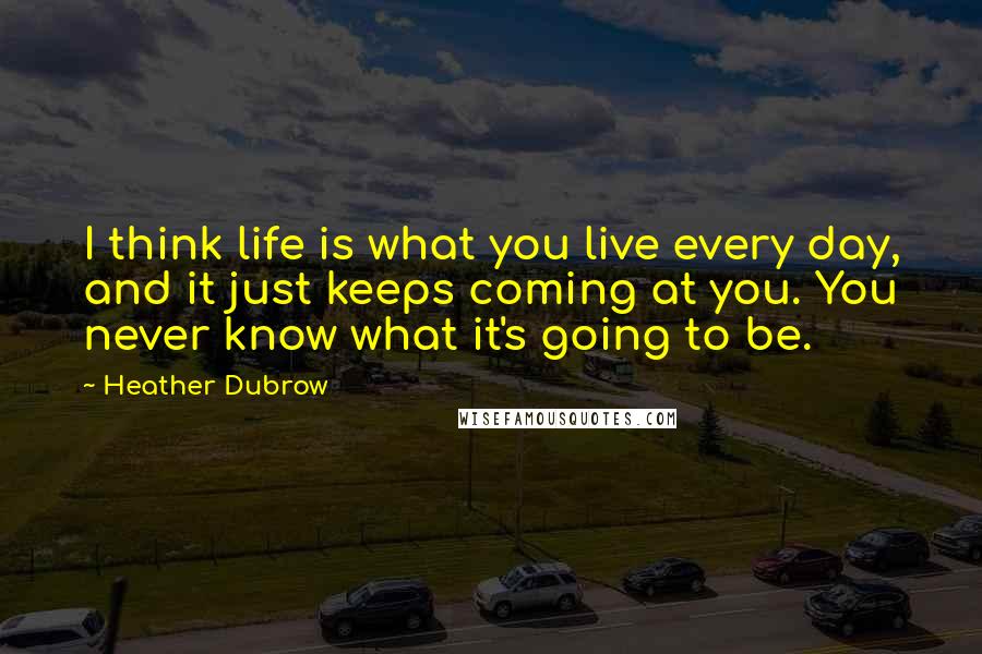 Heather Dubrow Quotes: I think life is what you live every day, and it just keeps coming at you. You never know what it's going to be.