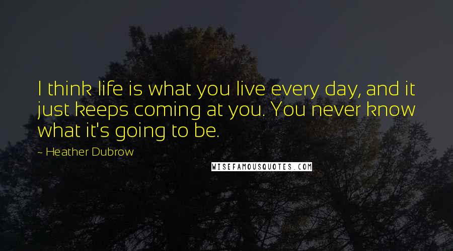 Heather Dubrow Quotes: I think life is what you live every day, and it just keeps coming at you. You never know what it's going to be.