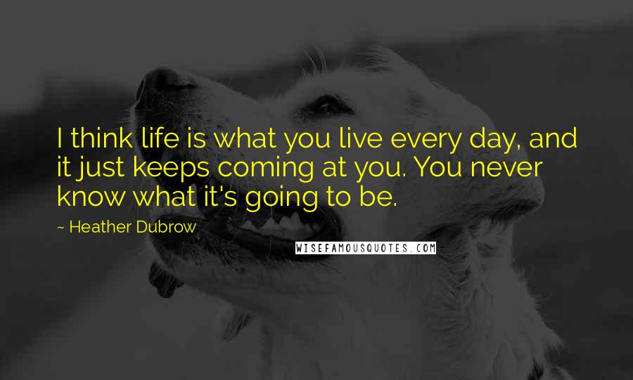 Heather Dubrow Quotes: I think life is what you live every day, and it just keeps coming at you. You never know what it's going to be.