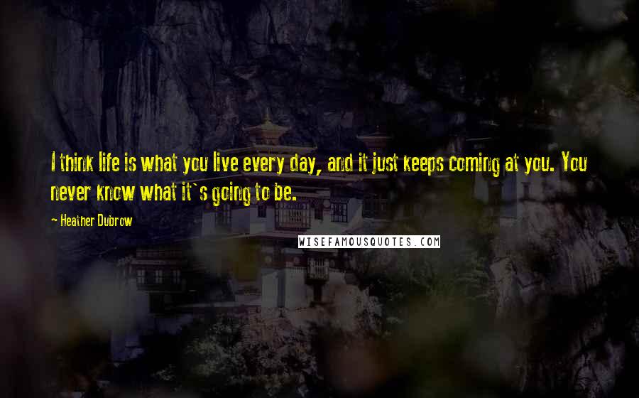 Heather Dubrow Quotes: I think life is what you live every day, and it just keeps coming at you. You never know what it's going to be.