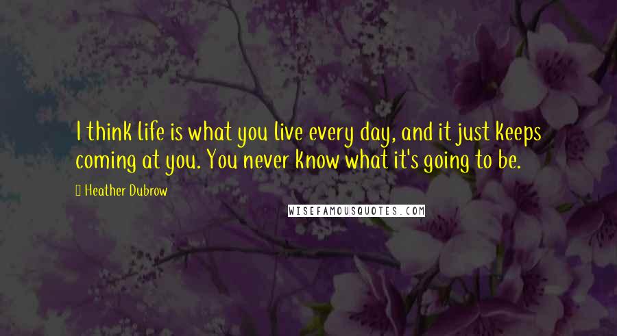 Heather Dubrow Quotes: I think life is what you live every day, and it just keeps coming at you. You never know what it's going to be.