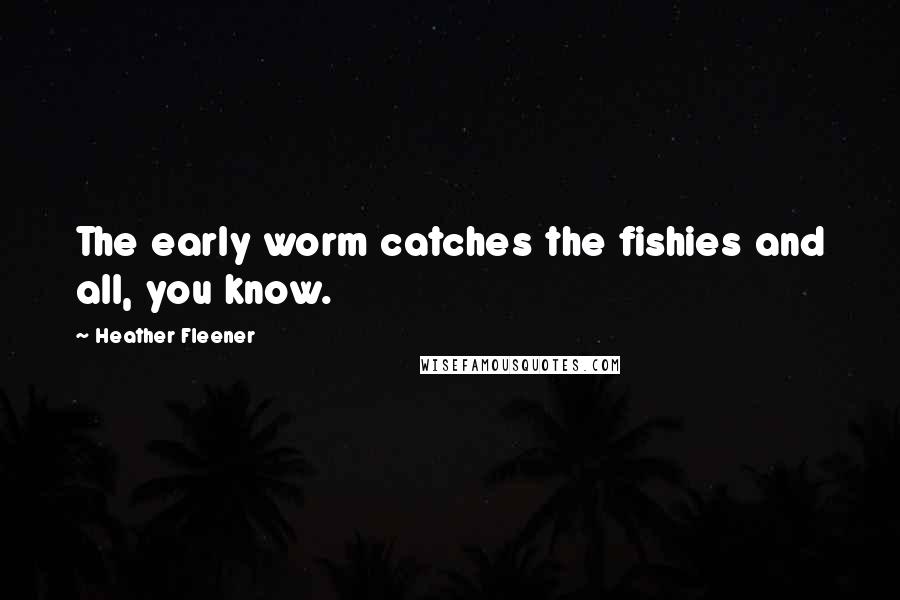 Heather Fleener Quotes: The early worm catches the fishies and all, you know.