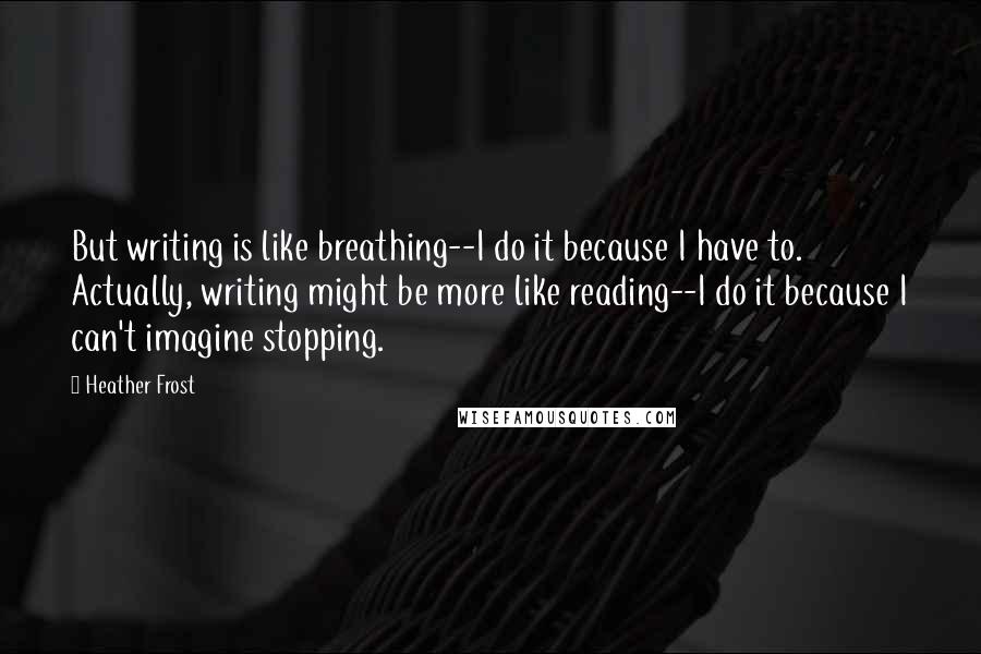 Heather Frost Quotes: But writing is like breathing--I do it because I have to. Actually, writing might be more like reading--I do it because I can't imagine stopping.