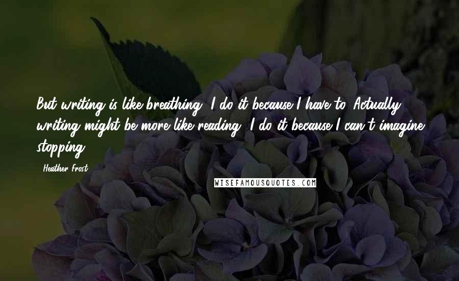 Heather Frost Quotes: But writing is like breathing--I do it because I have to. Actually, writing might be more like reading--I do it because I can't imagine stopping.