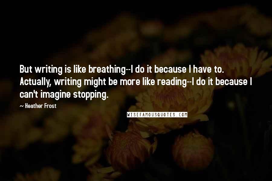 Heather Frost Quotes: But writing is like breathing--I do it because I have to. Actually, writing might be more like reading--I do it because I can't imagine stopping.