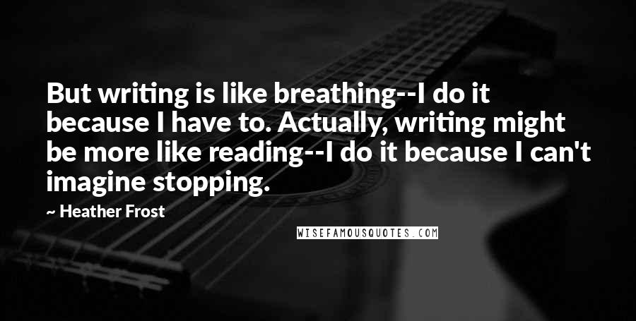 Heather Frost Quotes: But writing is like breathing--I do it because I have to. Actually, writing might be more like reading--I do it because I can't imagine stopping.