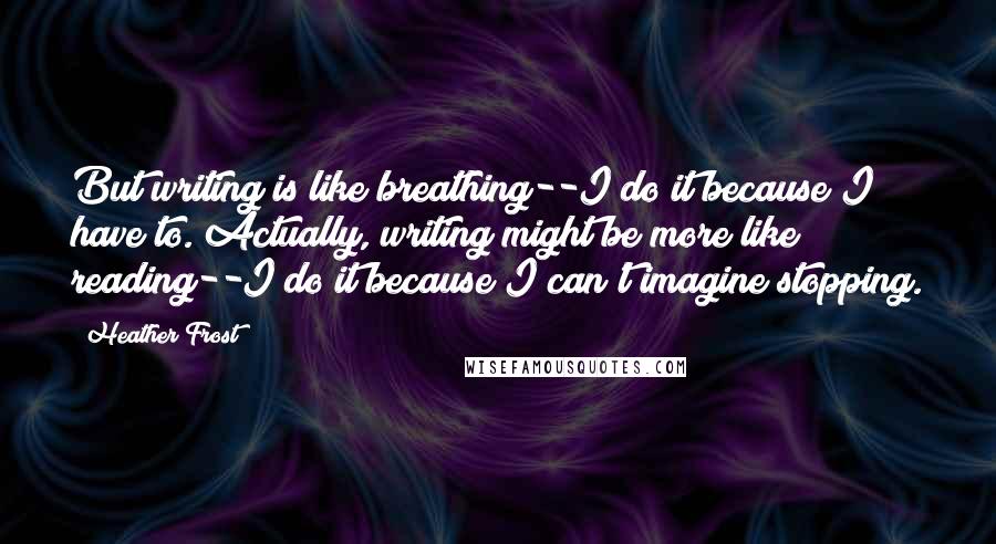 Heather Frost Quotes: But writing is like breathing--I do it because I have to. Actually, writing might be more like reading--I do it because I can't imagine stopping.