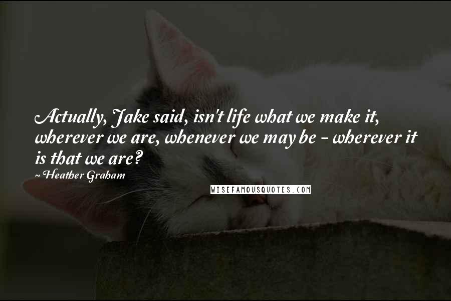 Heather Graham Quotes: Actually, Jake said, isn't life what we make it, wherever we are, whenever we may be - wherever it is that we are?
