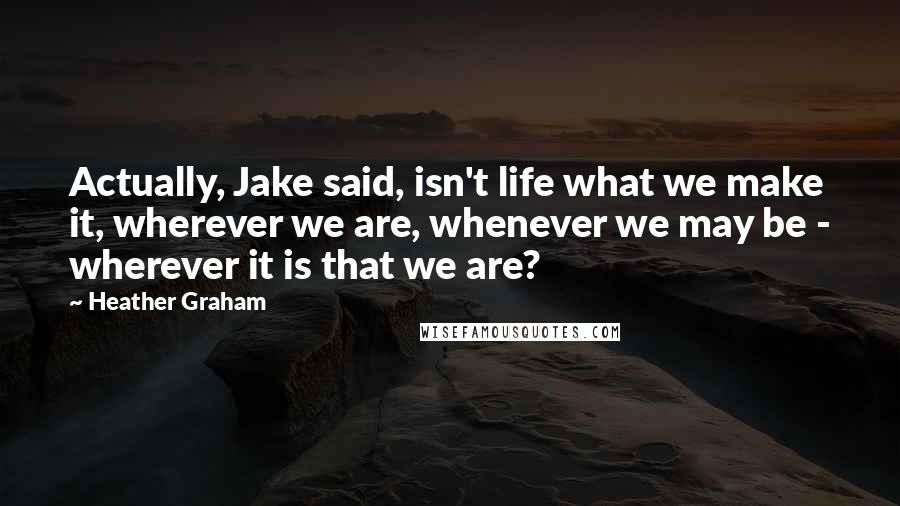 Heather Graham Quotes: Actually, Jake said, isn't life what we make it, wherever we are, whenever we may be - wherever it is that we are?