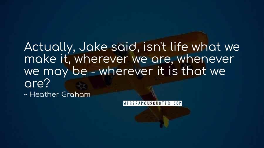 Heather Graham Quotes: Actually, Jake said, isn't life what we make it, wherever we are, whenever we may be - wherever it is that we are?