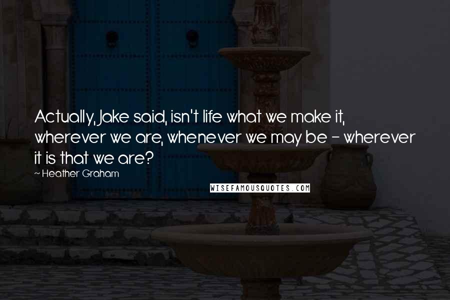 Heather Graham Quotes: Actually, Jake said, isn't life what we make it, wherever we are, whenever we may be - wherever it is that we are?