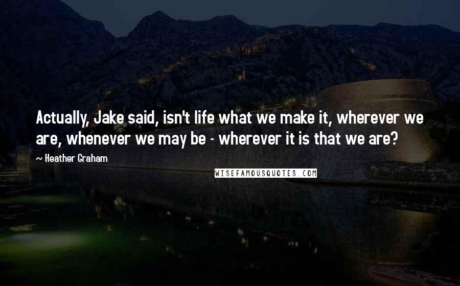 Heather Graham Quotes: Actually, Jake said, isn't life what we make it, wherever we are, whenever we may be - wherever it is that we are?