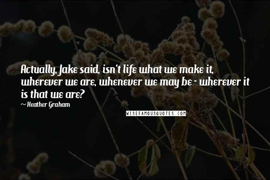 Heather Graham Quotes: Actually, Jake said, isn't life what we make it, wherever we are, whenever we may be - wherever it is that we are?