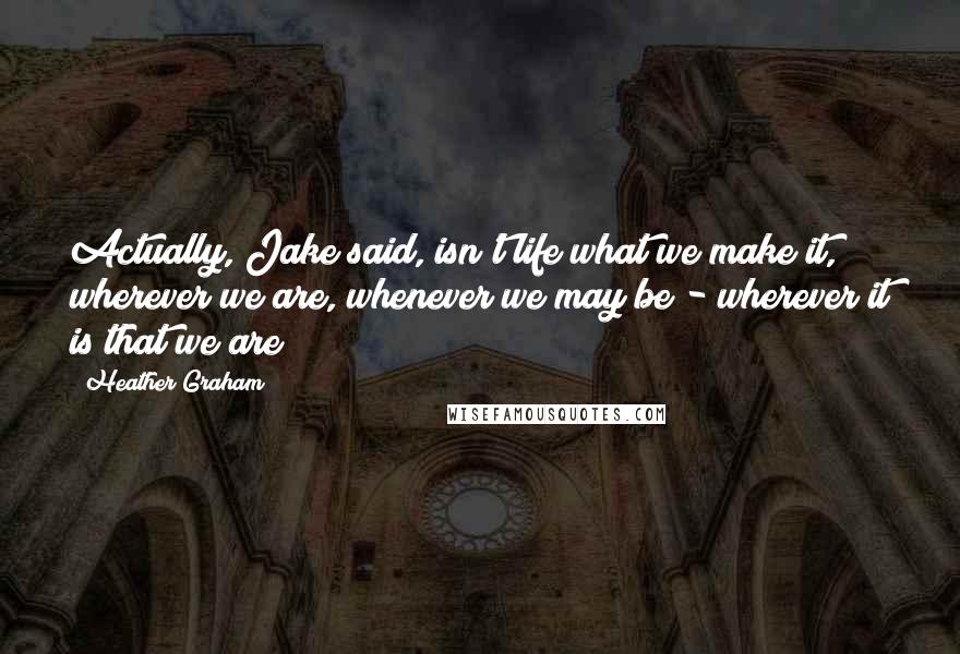 Heather Graham Quotes: Actually, Jake said, isn't life what we make it, wherever we are, whenever we may be - wherever it is that we are?