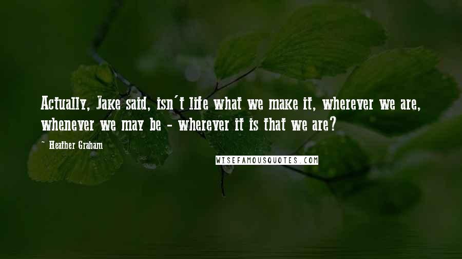 Heather Graham Quotes: Actually, Jake said, isn't life what we make it, wherever we are, whenever we may be - wherever it is that we are?