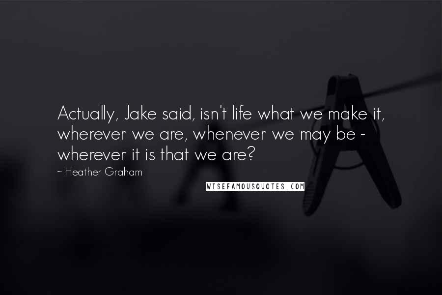 Heather Graham Quotes: Actually, Jake said, isn't life what we make it, wherever we are, whenever we may be - wherever it is that we are?