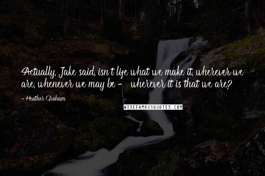 Heather Graham Quotes: Actually, Jake said, isn't life what we make it, wherever we are, whenever we may be - wherever it is that we are?